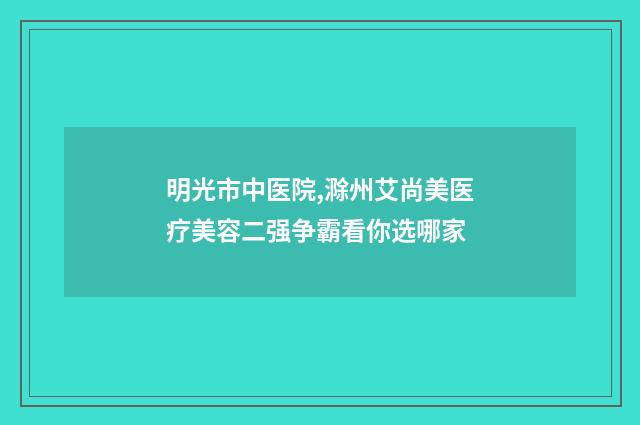 明光市中医院,滁州艾尚美医疗美容二强争霸看你选哪家