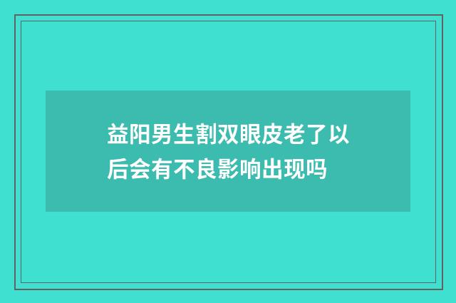 益阳男生割双眼皮老了以后会有不良影响出现吗