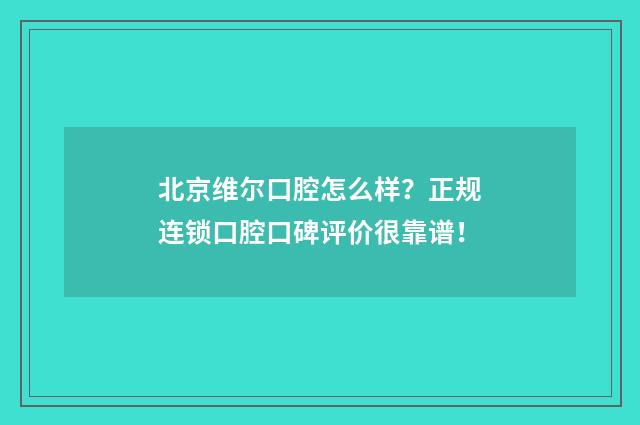 北京维尔口腔怎么样？正规连锁口腔口碑评价很靠谱！