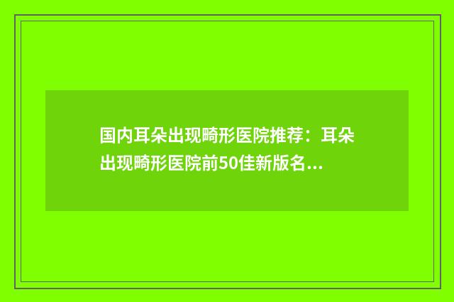 国内耳朵出现畸形医院推荐：耳朵出现畸形医院前50佳新版名单一览