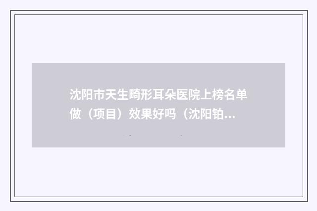 沈阳市天生畸形耳朵医院上榜名单做（项目）效果好吗（沈阳铂木医疗美容诊所雄踞前三）