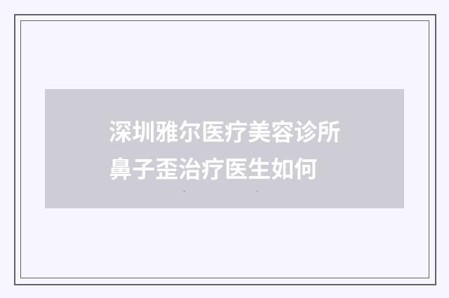 深圳雅尔医疗美容诊所鼻子歪治疗医生如何