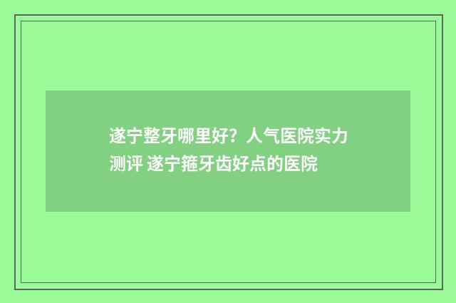 遂宁整牙哪里好？人气医院实力测评 遂宁箍牙齿好点的医院