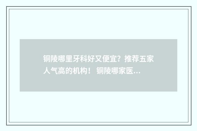 铜陵哪里牙科好又便宜？推荐五家人气高的机构！ 铜陵哪家医院看牙好
