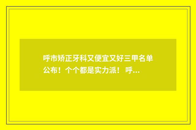 呼市矫正牙科又便宜又好三甲名单公布！个个都是实力派！ 呼市整牙哪家医院好