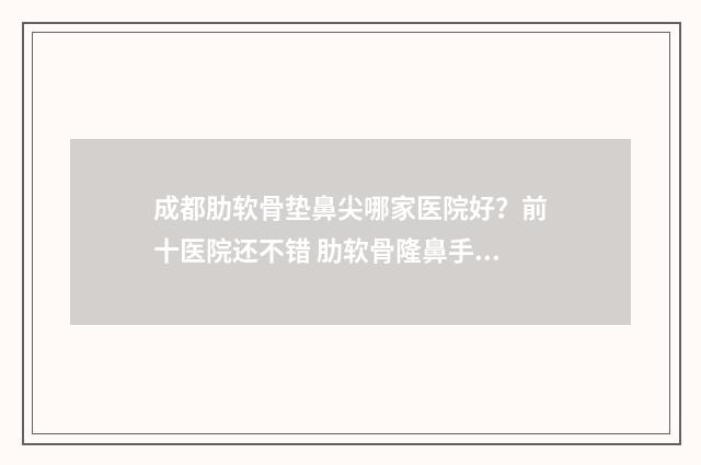 成都肋软骨垫鼻尖哪家医院好？前十医院还不错 肋软骨隆鼻手术多少钱正规医院