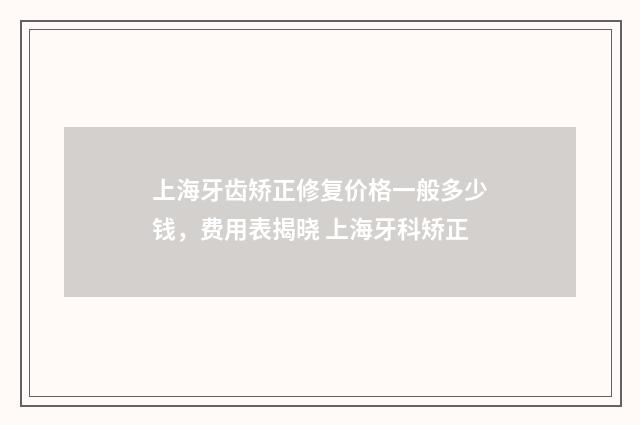 上海牙齿矫正修复价格一般多少钱，费用表揭晓 上海牙科矫正