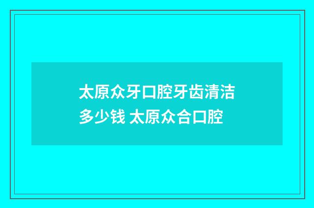 太原众牙口腔牙齿清洁多少钱 太原众合口腔