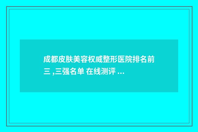 成都皮肤美容权威整形医院排名前三 ,三强名单 在线测评 成都皮肤美容科