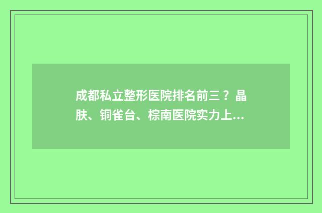 成都私立整形医院排名前三 ？晶肤、铜雀台、棕南医院实力上线 成都私立整形医院有哪些