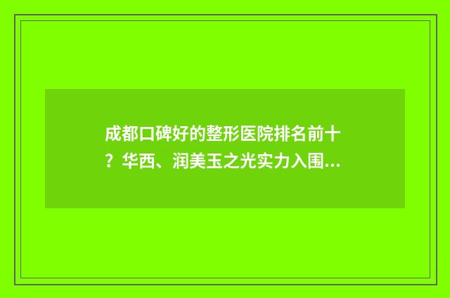 成都口碑好的整形医院排名前十 ？华西、润美玉之光实力入围十强 成都口碑好的整装公司
