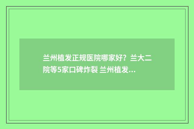 兰州植发正规医院哪家好？兰大二院等5家口碑炸裂 兰州植发正规医院排名榜(碧莲盛)价优