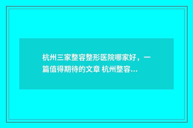 杭州三家整容整形医院哪家好，一篇值得期待的文章 杭州整容排名榜