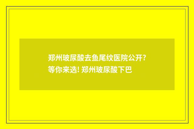 郑州玻尿酸去鱼尾纹医院公开?等你来选! 郑州玻尿酸下巴