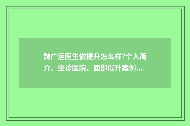 魏广运医生做提升怎么样?个人简介、坐诊医院、面部提升案例 魏广运医生做提升