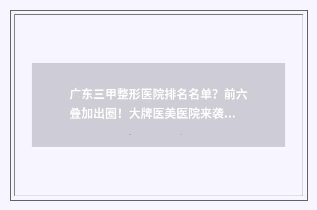 广东三甲整形医院排名名单？前六叠加出圈！大牌医美医院来袭~ 广东三甲整形医院排行榜