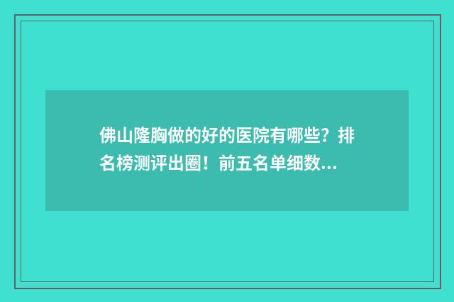 佛山隆胸做的好的医院有哪些？排名榜测评出圈！前五名单细数，看看有哪些~ 佛山隆胸一般要花多少钱