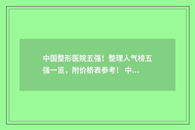 中国整形医院五强！整理人气榜五强一览，附价格表参考！ 中国整形医院五百强排名