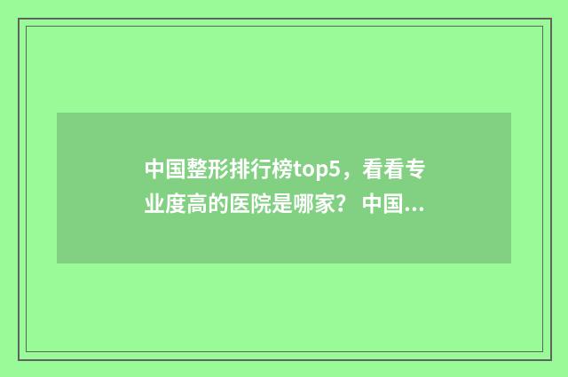 中国整形排行榜top5，看看专业度高的医院是哪家？ 中国整形好医院