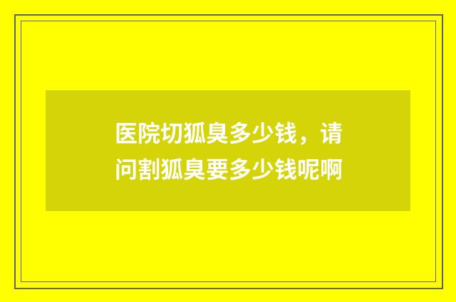 医院切狐臭多少钱，请问割狐臭要多少钱呢啊