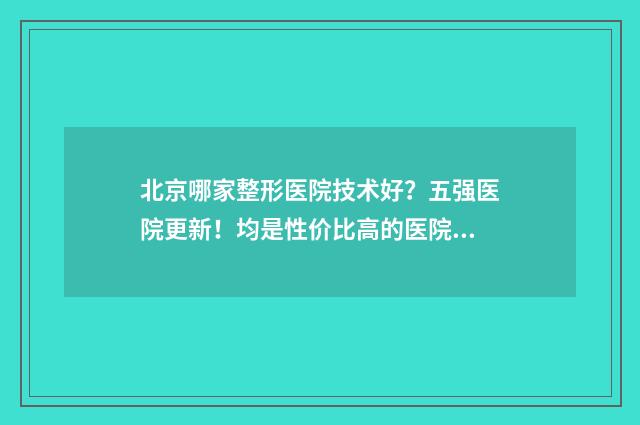 北京哪家整形医院技术好？五强医院更新！均是性价比高的医院！ 北京哪家整形医院最好排名第一