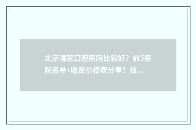 北京哪家口腔医院比较好？前5医院名单+收费价格表分享！技术也很牛！ 北京哪家口腔医院好
