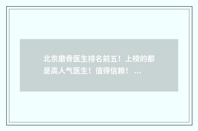 北京磨骨医生排名前五！上榜的都是高人气医生！值得信赖！ 北京磨骨医院口碑前三