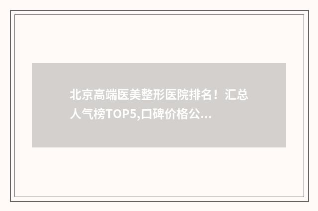 北京高端医美整形医院排名！汇总人气榜TOP5,口碑价格公布！ 北京正规医美