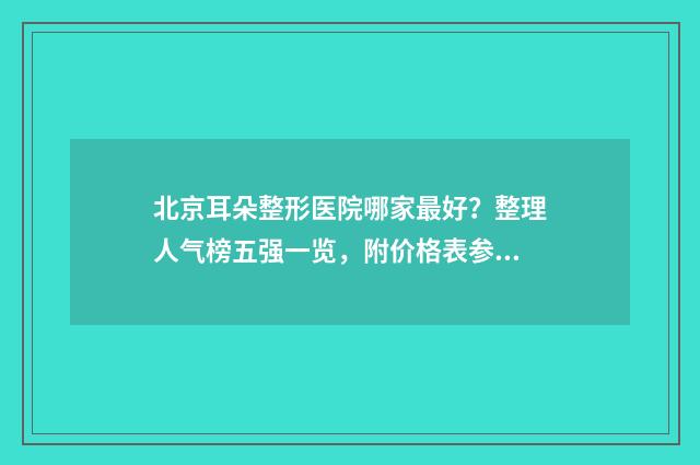 北京耳朵整形医院哪家最好？整理人气榜五强一览，附价格表参考！ 北京耳朵整形医院哪家最好