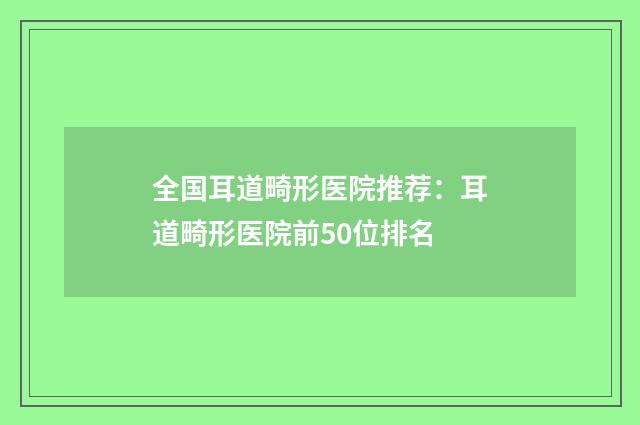 全国耳道畸形医院推荐：耳道畸形医院前50位排名