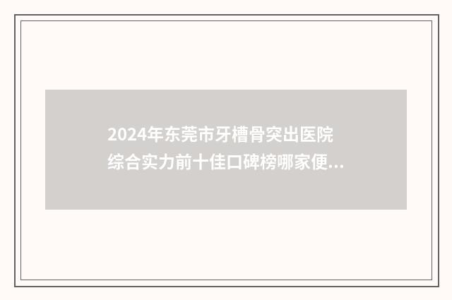 2024年东莞市牙槽骨突出医院综合实力前十佳口碑榜哪家便宜又好-东莞莞北口腔门诊部口碑实力均在线