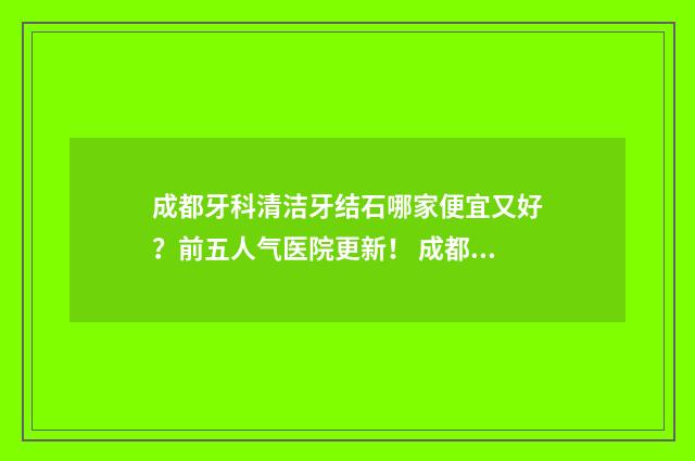 成都牙科清洁牙结石哪家便宜又好？前五人气医院更新！ 成都洁牙推荐