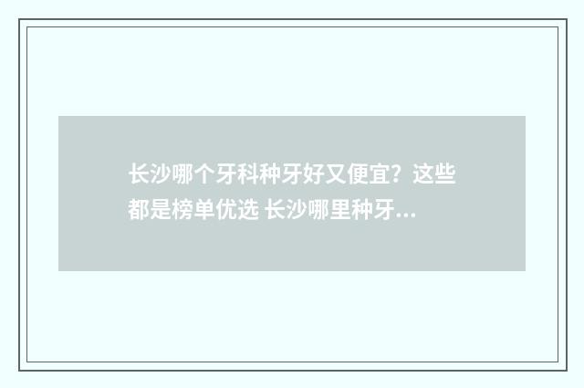长沙哪个牙科种牙好又便宜？这些都是榜单优选 长沙哪里种牙便宜又好