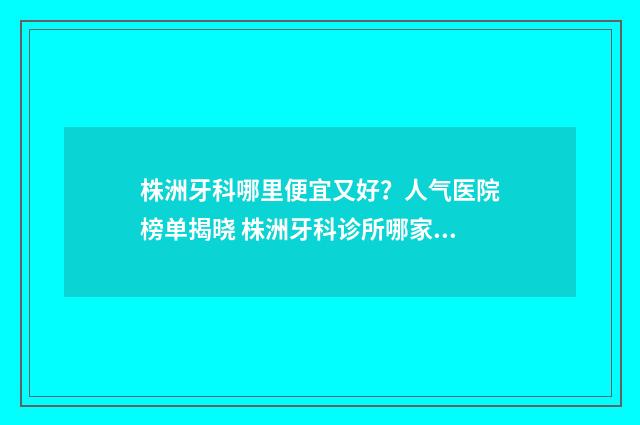 株洲牙科哪里便宜又好？人气医院榜单揭晓 株洲牙科诊所哪家好