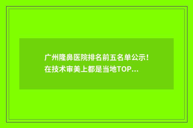 广州隆鼻医院排名前五名单公示！在技术审美上都是当地TOP级！ 广州隆鼻哪家好