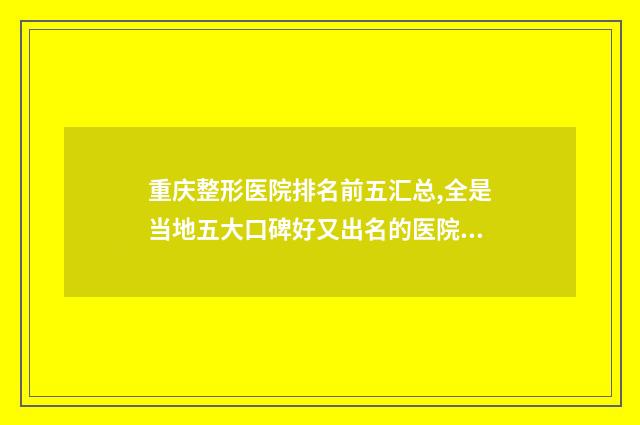 重庆整形医院排名前五汇总,全是当地五大口碑好又出名的医院 重庆整形医院排行榜前十名