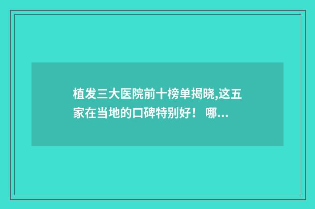 植发三大医院前十榜单揭晓,这五家在当地的口碑特别好！ 哪里好？ 这几家实力、审美、技术都在线！ 植发最著名医院