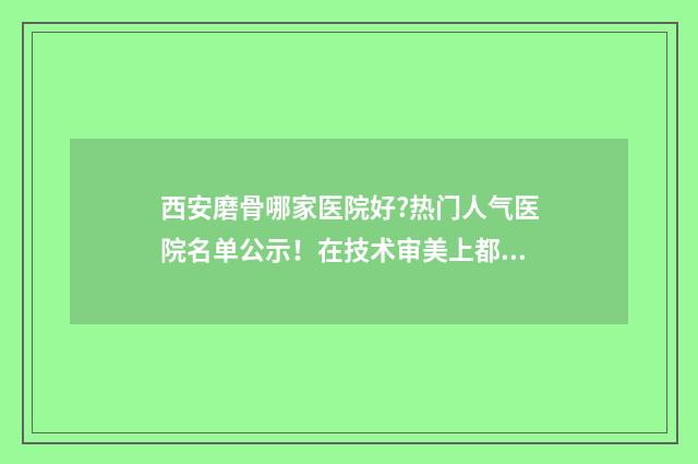 西安磨骨哪家医院好?热门人气医院名单公示！在技术审美上都是当地TOP级！ 磨骨正规医院