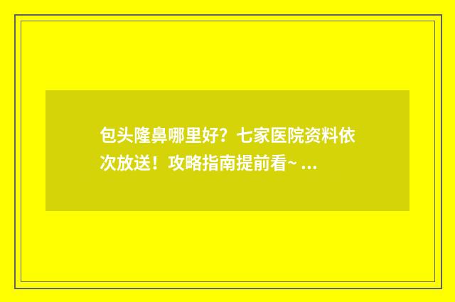 包头隆鼻哪里好？七家医院资料依次放送！攻略指南提前看~ 包头整容哪家排名第一