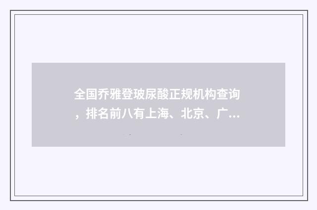 全国乔雅登玻尿酸正规机构查询 ，排名前八有上海、北京、广州等地！ 乔雅登玻尿酸能完全吸收吗