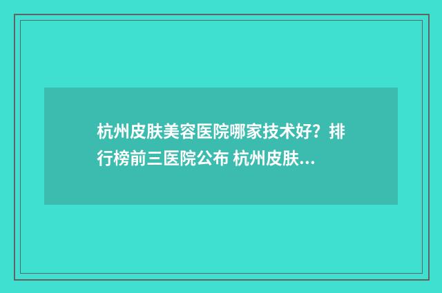 杭州皮肤美容医院哪家技术好?排行榜前三医院公布 杭州皮肤美容医生