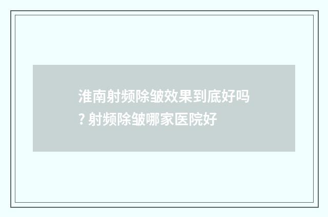 淮南射频除皱效果到底好吗? 射频除皱哪家医院好