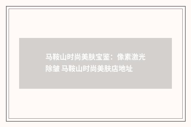 马鞍山时尚美肤宝鉴：像素激光除皱 马鞍山时尚美肤店地址