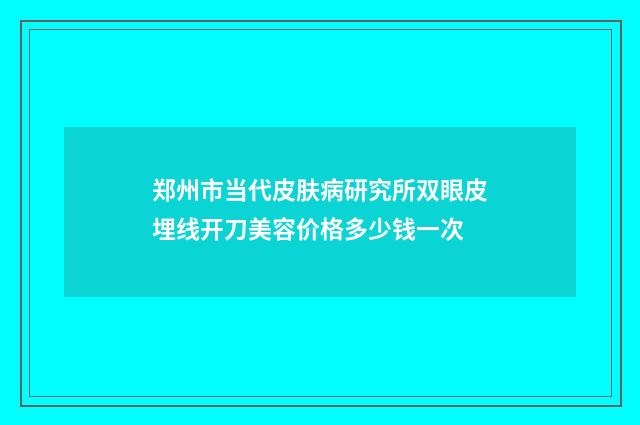 郑州市当代皮肤病研究所双眼皮埋线开刀美容价格多少钱一次