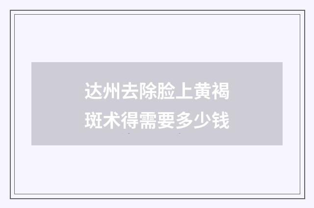 达州去除脸上黄褐斑术得需要多少钱