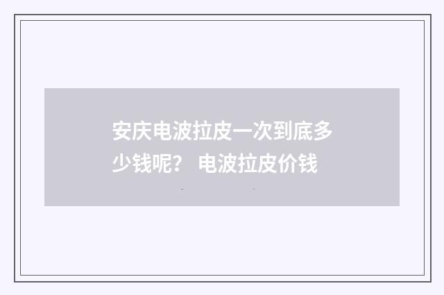 安庆电波拉皮一次到底多少钱呢？ 电波拉皮价钱