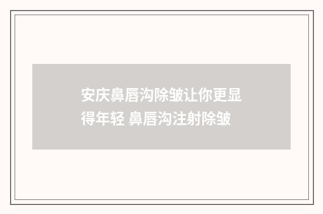 安庆鼻唇沟除皱让你更显得年轻 鼻唇沟注射除皱