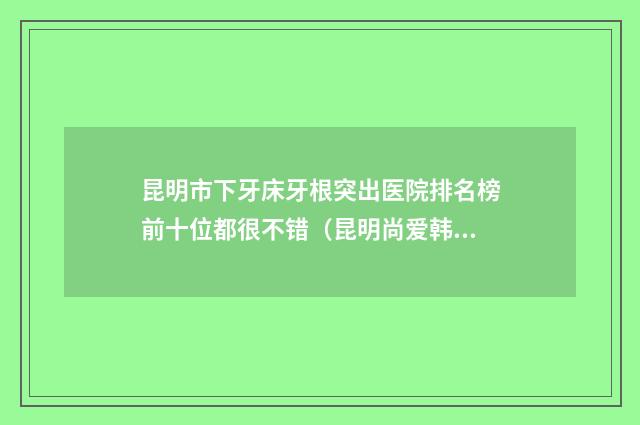 昆明市下牙床牙根突出医院排名榜前十位都很不错（昆明尚爱韩美口腔（环城南路门诊）实力很不错哦~）