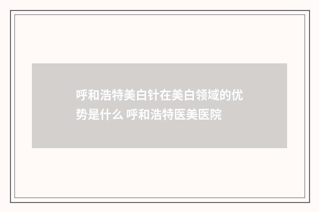 呼和浩特美白针在美白领域的优势是什么 呼和浩特医美医院