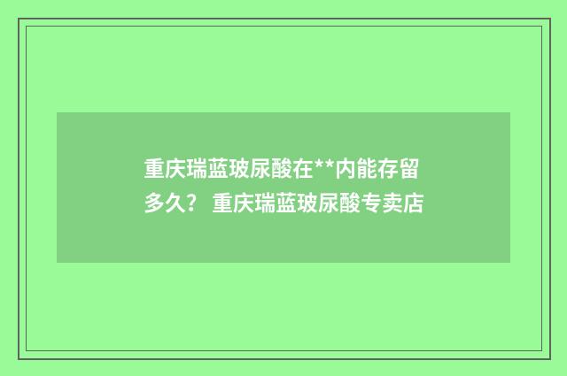 重庆瑞蓝玻尿酸在**内能存留多久？ 重庆瑞蓝玻尿酸专卖店